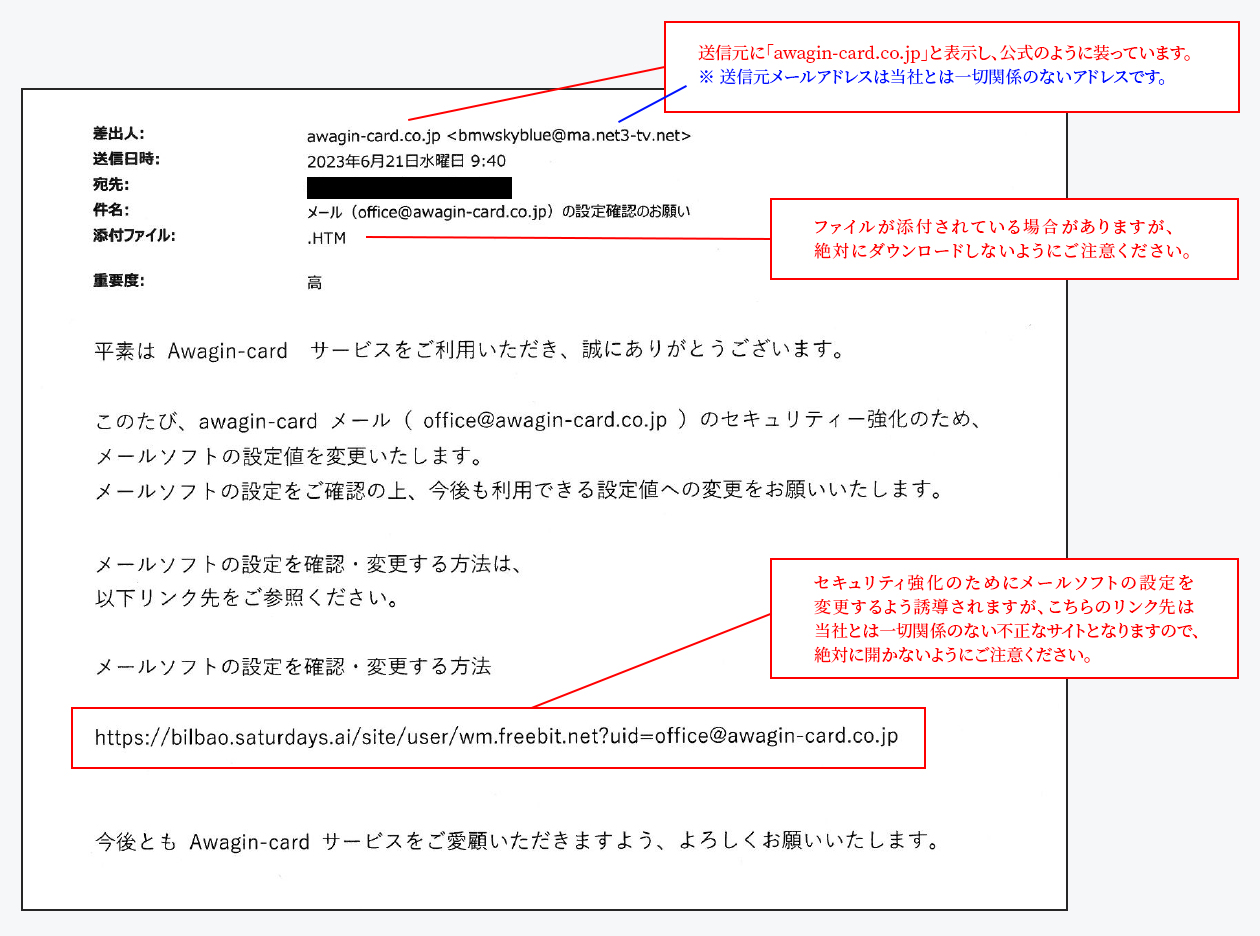 ①送信元に「awagin-card.co.jp」と表示し、公式のように装っています。※ 送信元メールアドレスは当社とは一切関係のないアドレスです。②セキュリティ強化のためにメールソフトの設定を変更するよう誘導されますが、こちらのリンク先は当社とは一切関係のない不正なサイトとなりますので、絶対に開かないようにご注意ください。